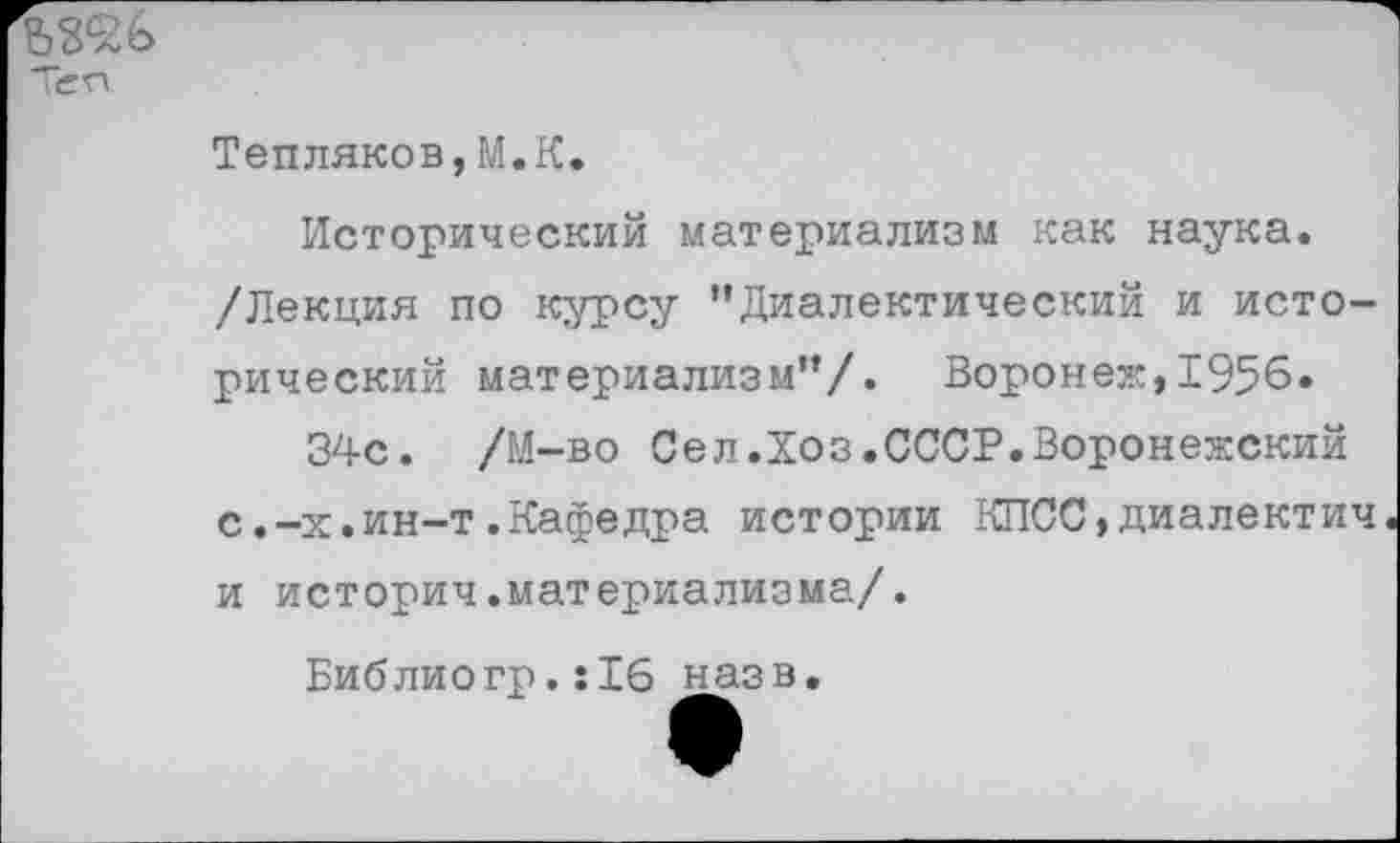 ﻿Теп.
Тепляков,М.К.
Исторический материализм как наука.
/Лекция по курсу ’’Диалектический и исторический материализм”/. Воронеж,1956.
34с. /М-во Сел.Хоз.СССР.Воронежский с.-х.ин-т.Кафедра истории КПСС,диалектич и историч.материализма/.
Библиогр.:16 назв.